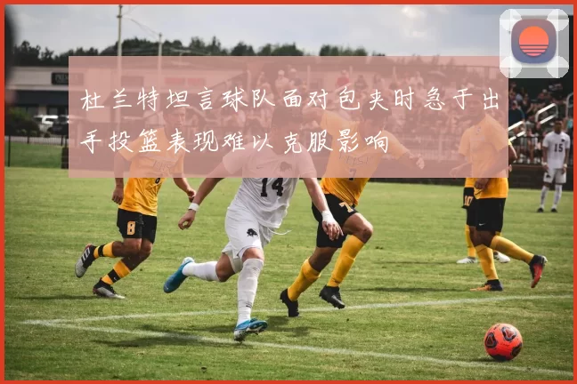 杜兰特坦言球队面对包夹时急于出手投篮表现难以克服影响