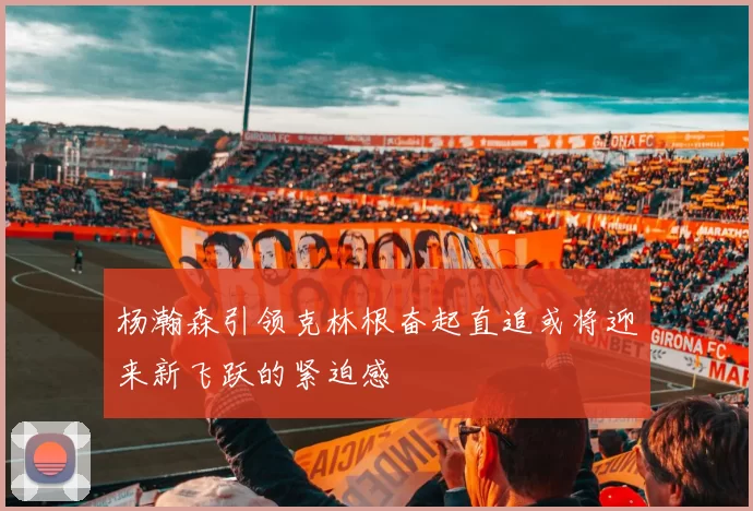 杨瀚森引领克林根奋起直追或将迎来新飞跃的紧迫感