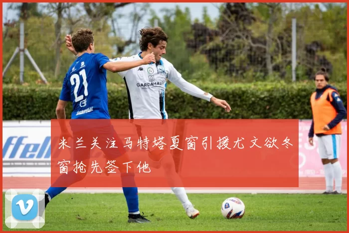 米兰关注马特塔夏窗引援尤文欲冬窗抢先签下他