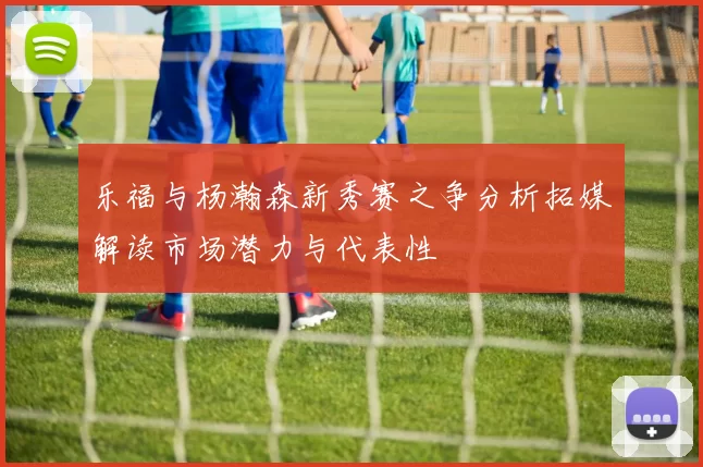 乐福与杨瀚森新秀赛之争分析拓媒解读市场潜力与代表性