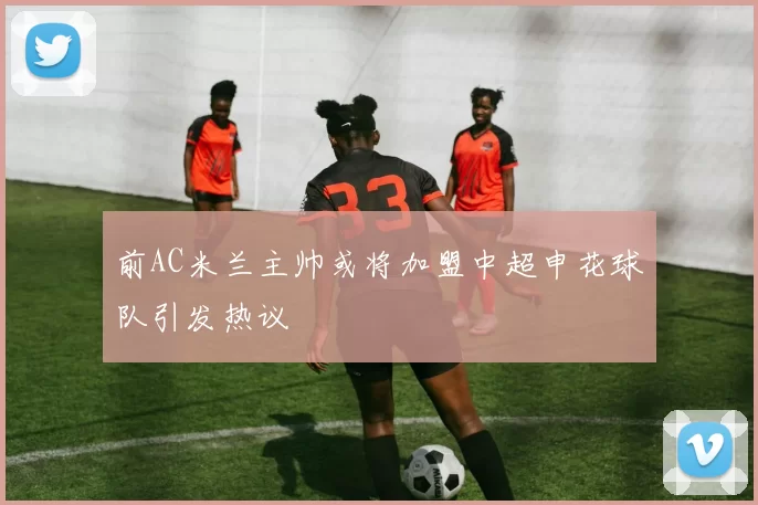 前AC米兰主帅或将加盟中超申花球队引发热议