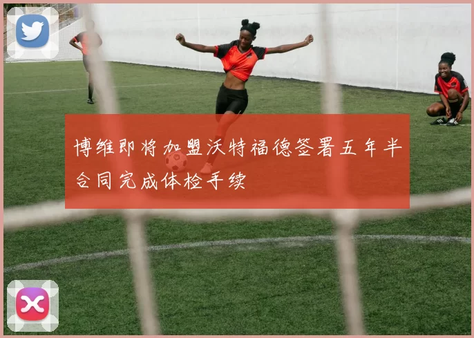 博维即将加盟沃特福德签署五年半合同完成体检手续