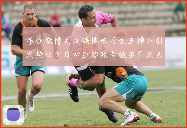韦德微博关注偶像练习生王橹杰引发热议今日回应称账号被盗引发关注