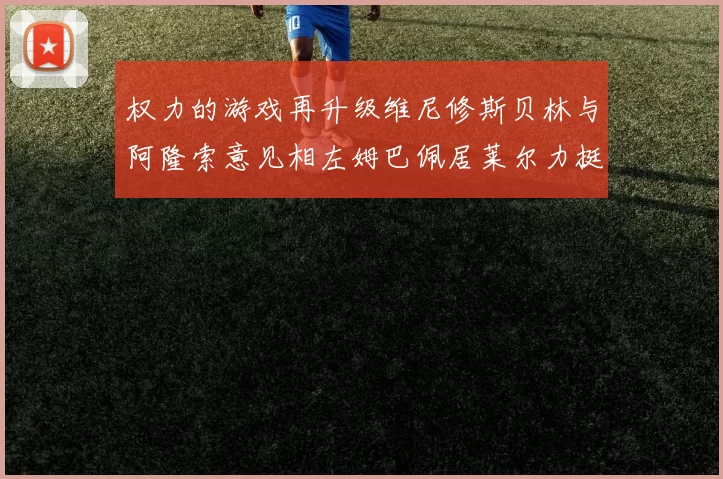 权力的游戏再升级维尼修斯贝林与阿隆索意见相左姆巴佩居莱尔力挺新势力