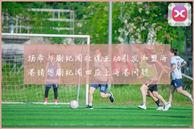 杨希与蒯纪闻社媒互动引发加盟海港猜想蒯纪闻回应上海港问题